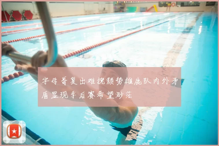 字母哥复出难挽颓势雄鹿队内外矛盾显现季后赛希望渺茫