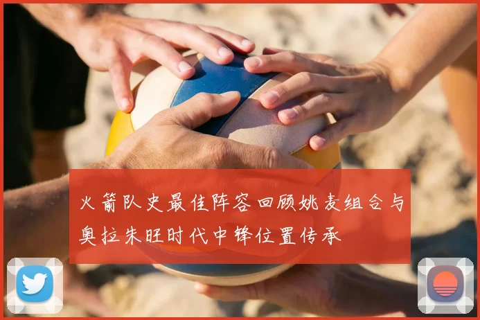 火箭队史最佳阵容回顾姚麦组合与奥拉朱旺时代中锋位置传承