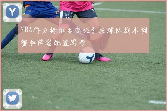 NBA得分榜排名变化引发球队战术调整和阵容配置思考