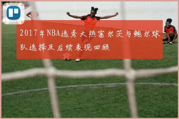 2017年NBA选秀大热富尔茨与鲍尔球队选择及后续表现回顾