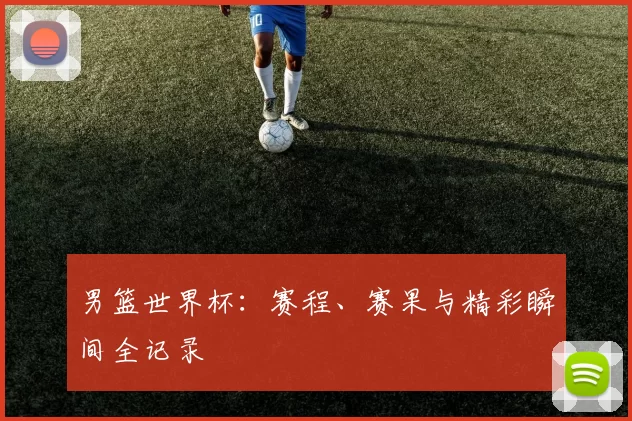 男篮世界杯:赛程、赛果与精彩瞬间全记录