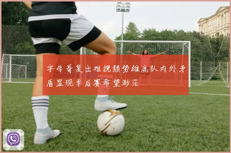 字母哥复出难挽颓势雄鹿队内外矛盾显现季后赛希望渺茫