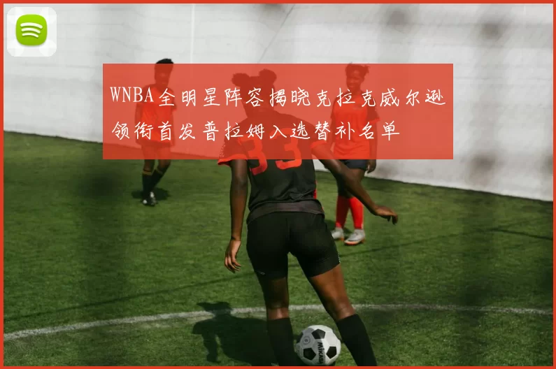 WNBA全明星阵容揭晓克拉克威尔逊领衔首发普拉姆入选替补名单