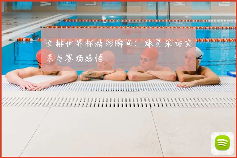 女排世界杯精彩瞬间：球员采访实录与赛场感悟