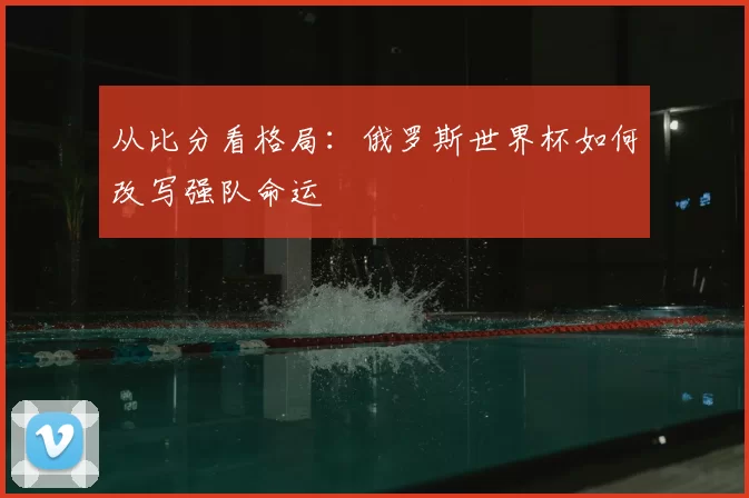 从比分看格局：俄罗斯世界杯如何改写强队命运