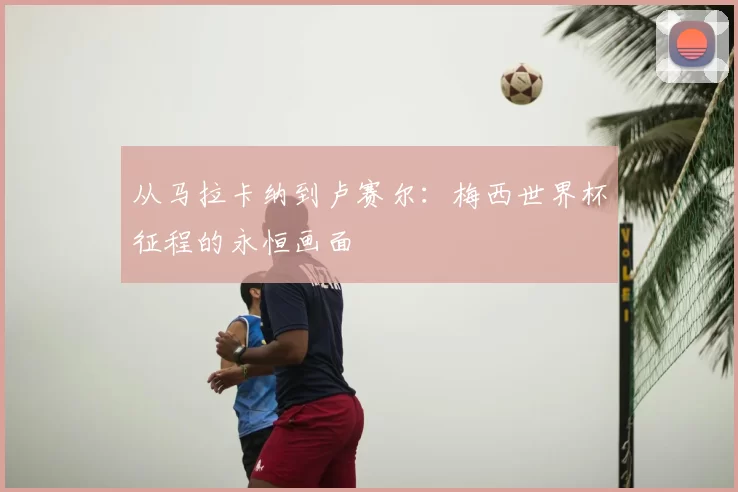 从马拉卡纳到卢赛尔：梅西世界杯征程的永恒画面