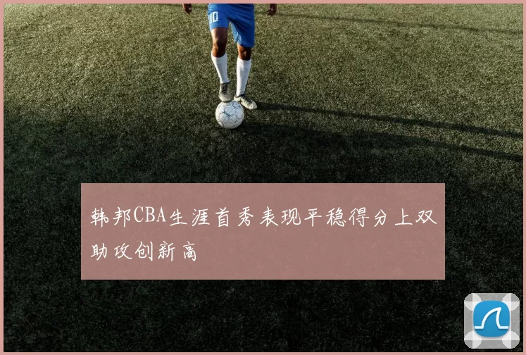 韩邦CBA生涯首秀表现平稳得分上双助攻创新高