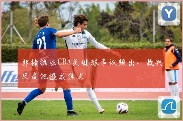 郭楠执法CBA关键球争议频出，裁判尺度把握成焦点