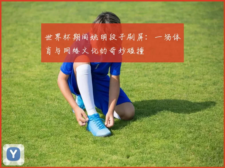 世界杯期间姚明段子刷屏:一场体育与网络文化的奇妙碰撞
