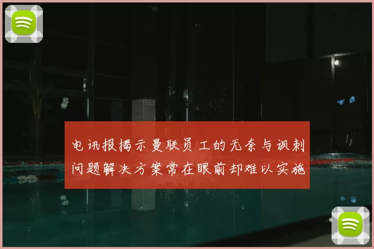 电讯报揭示曼联员工的无奈与讽刺问题解决方案常在眼前却难以实施