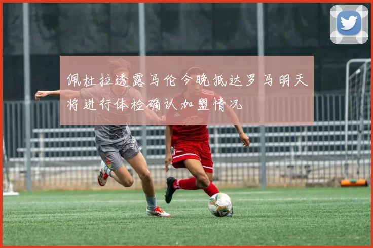 佩杜拉透露马伦今晚抵达罗马明天将进行体检确认加盟情况