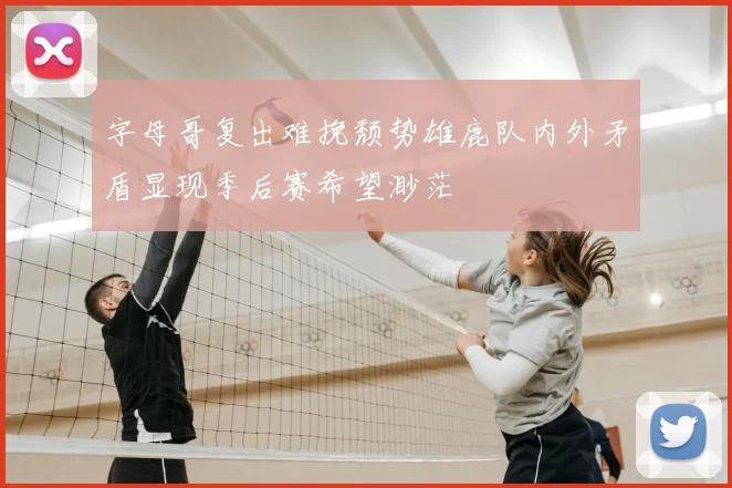 字母哥复出难挽颓势雄鹿队内外矛盾显现季后赛希望渺茫