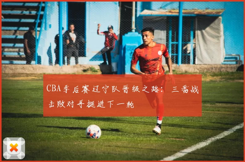 CBA季后赛辽宁队晋级之路：三番战击败对手挺进下一轮