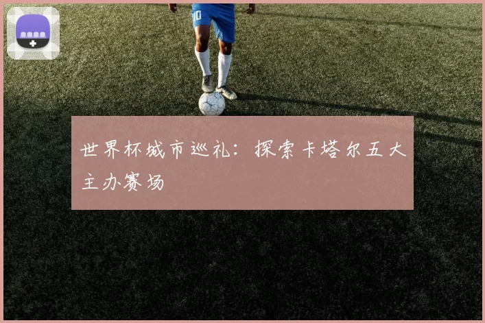 世界杯城市巡礼：探索卡塔尔五大主办赛场