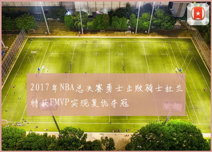 2017年NBA总决赛勇士击败骑士杜兰特获FMVP实现复仇夺冠