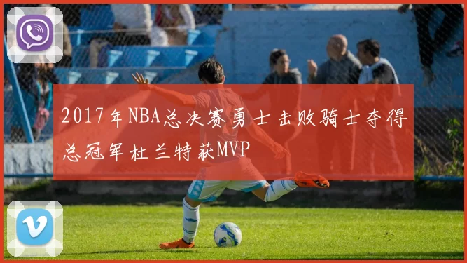 2017年NBA总决赛勇士击败骑士夺得总冠军杜兰特获MVP