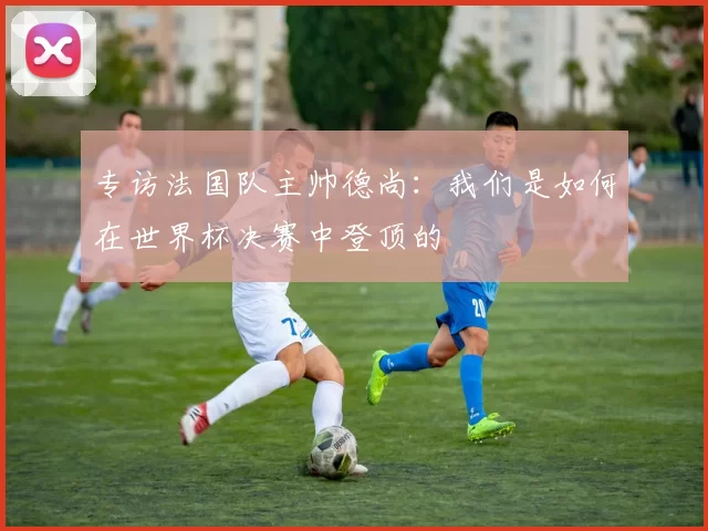 专访法国队主帅德尚：我们是如何在世界杯决赛中登顶的