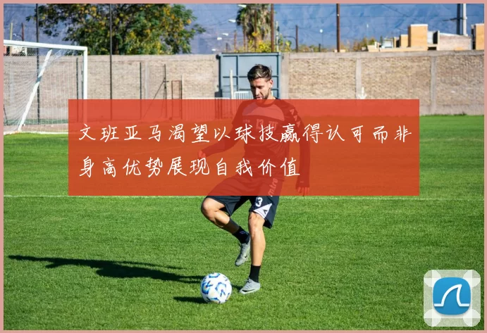 文班亚马渴望以球技赢得认可而非身高优势展现自我价值