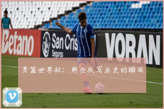 男篮世界杯：那些改写历史的瞬间