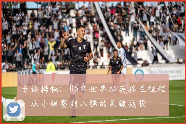 专访揭秘:06年世界杯英格兰征程,从小组赛到八强的关键战役