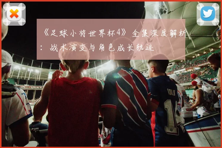 《足球小将世界杯4》全集深度解析:战术演变与角色成长轨迹