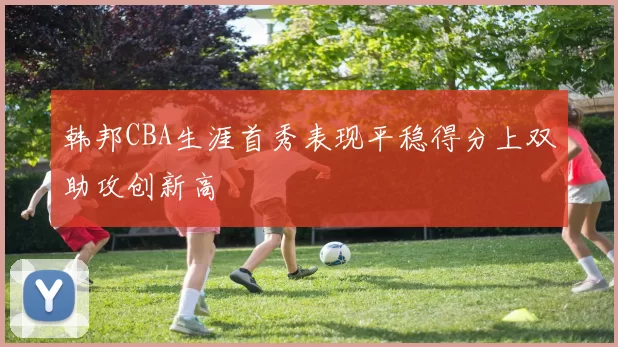 韩邦CBA生涯首秀表现平稳得分上双助攻创新高