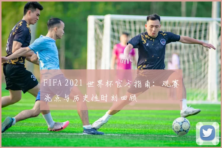 FIFA 2021 世界杯官方指南：观赛亮点与历史性时刻回顾