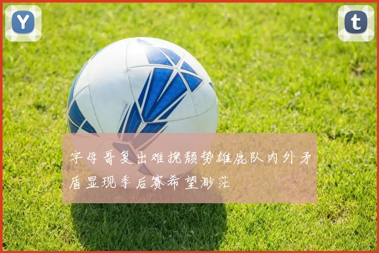 字母哥复出难挽颓势雄鹿队内外矛盾显现季后赛希望渺茫