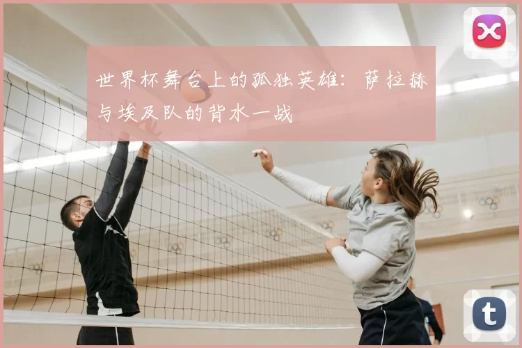 世界杯舞台上的孤独英雄：萨拉赫与埃及队的背水一战