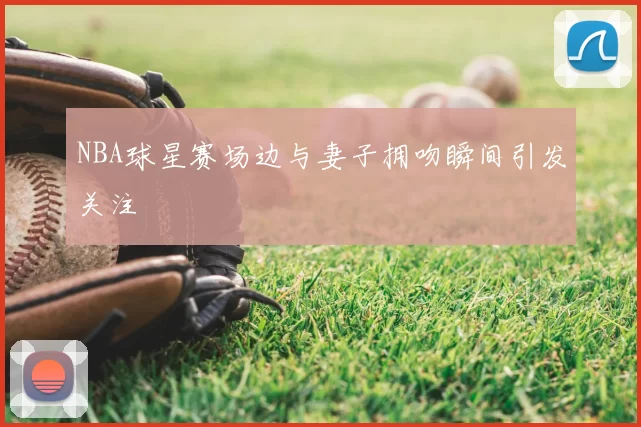 NBA球星赛场边与妻子拥吻瞬间引发关注