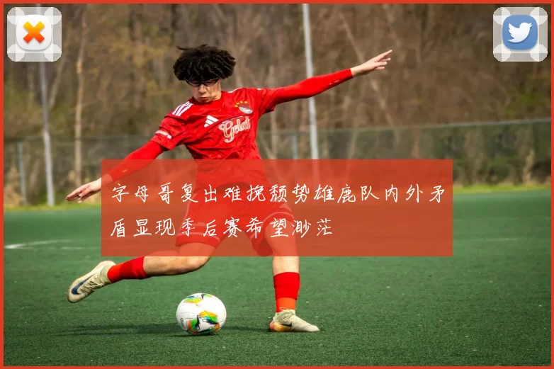 字母哥复出难挽颓势雄鹿队内外矛盾显现季后赛希望渺茫