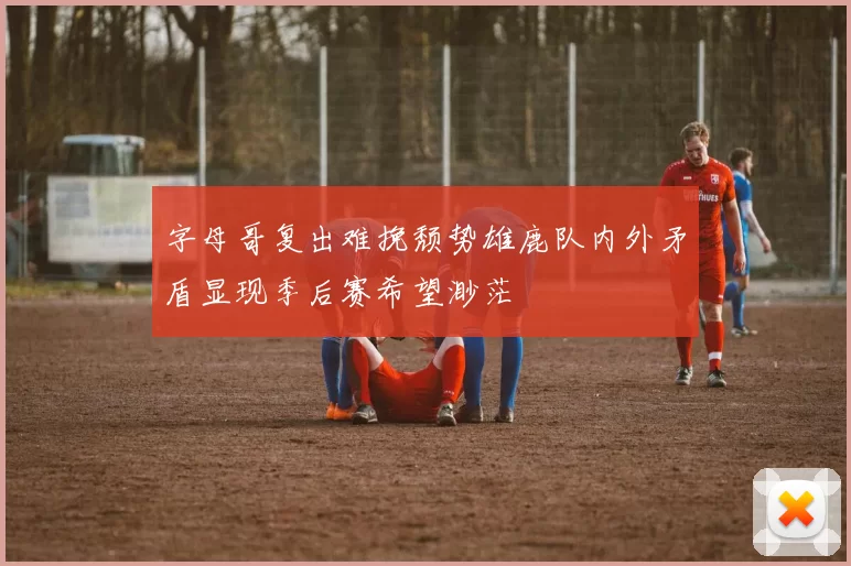 字母哥复出难挽颓势雄鹿队内外矛盾显现季后赛希望渺茫