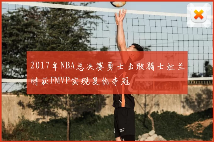 2017年NBA总决赛勇士击败骑士杜兰特获FMVP实现复仇夺冠