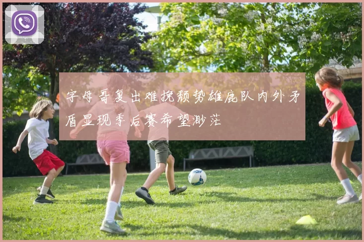 字母哥复出难挽颓势雄鹿队内外矛盾显现季后赛希望渺茫