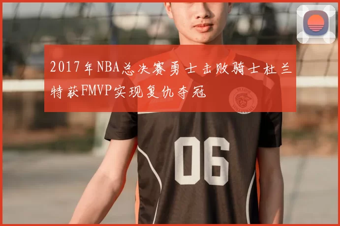2017年NBA总决赛勇士击败骑士杜兰特获FMVP实现复仇夺冠