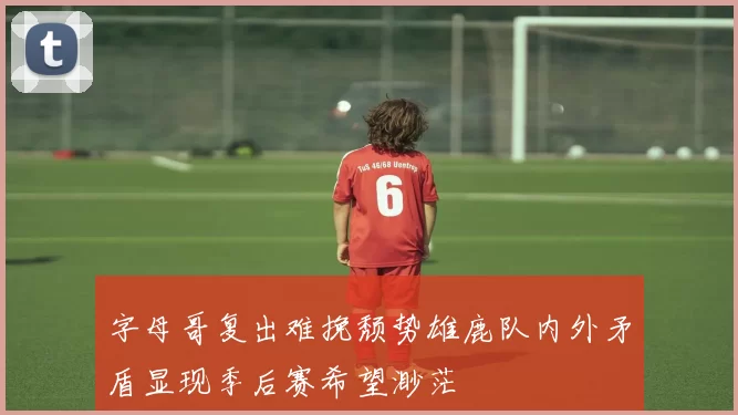 字母哥复出难挽颓势雄鹿队内外矛盾显现季后赛希望渺茫