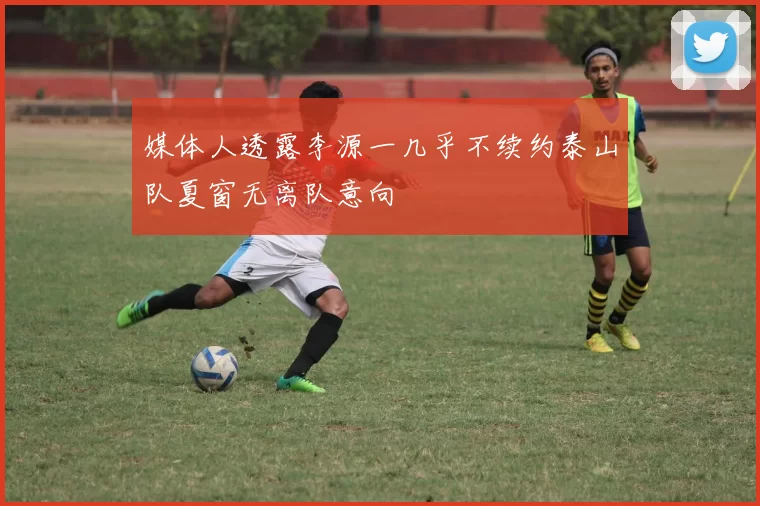 媒体人透露李源一几乎不续约泰山队夏窗无离队意向