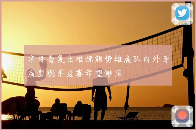 字母哥复出难挽颓势雄鹿队内外矛盾显现季后赛希望渺茫
