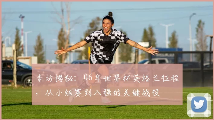专访揭秘:06年世界杯英格兰征程,从小组赛到八强的关键战役