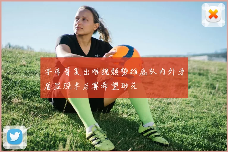 字母哥复出难挽颓势雄鹿队内外矛盾显现季后赛希望渺茫