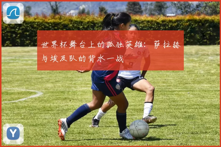 世界杯舞台上的孤独英雄：萨拉赫与埃及队的背水一战