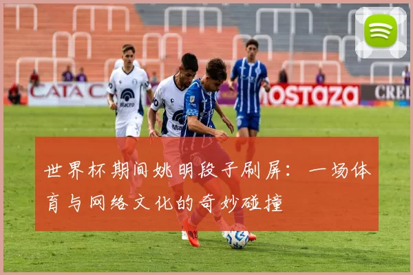 世界杯期间姚明段子刷屏：一场体育与网络文化的奇妙碰撞