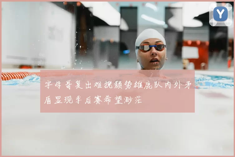 字母哥复出难挽颓势雄鹿队内外矛盾显现季后赛希望渺茫