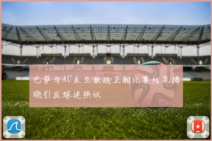 巴萨与AC米兰激战正酣比赛结果揭晓引发球迷热议