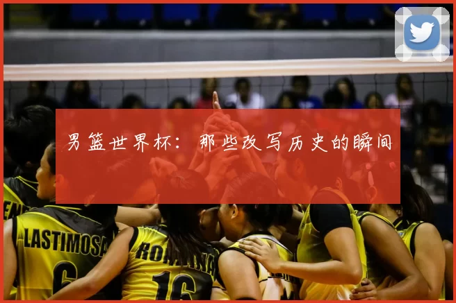 男篮世界杯：那些改写历史的瞬间