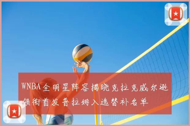 WNBA全明星阵容揭晓克拉克威尔逊领衔首发普拉姆入选替补名单