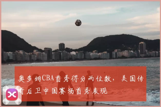 奥多姆CBA首秀得分两位数，美国传奇后卫中国赛场首秀表现