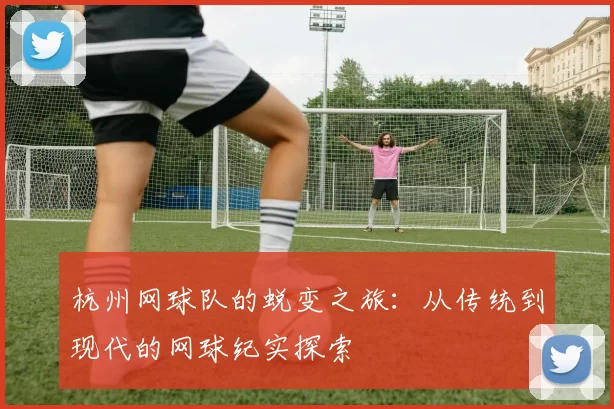 杭州网球队的蜕变之旅:从传统到现代的网球纪实探索