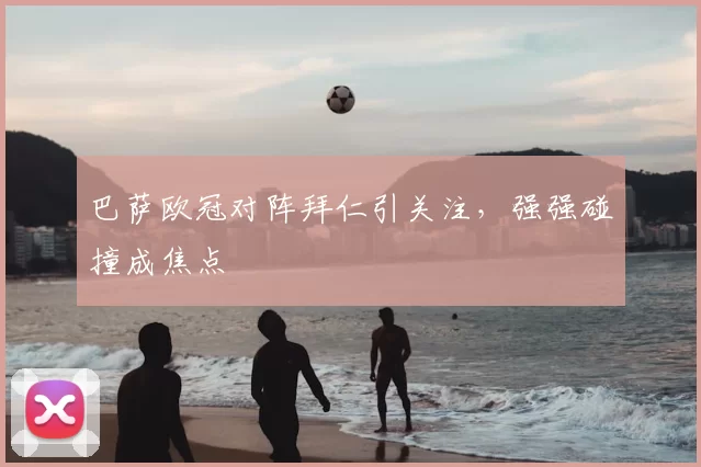 巴萨欧冠对阵拜仁引关注,强强碰撞成焦点