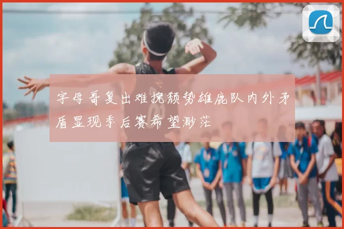 字母哥复出难挽颓势雄鹿队内外矛盾显现季后赛希望渺茫